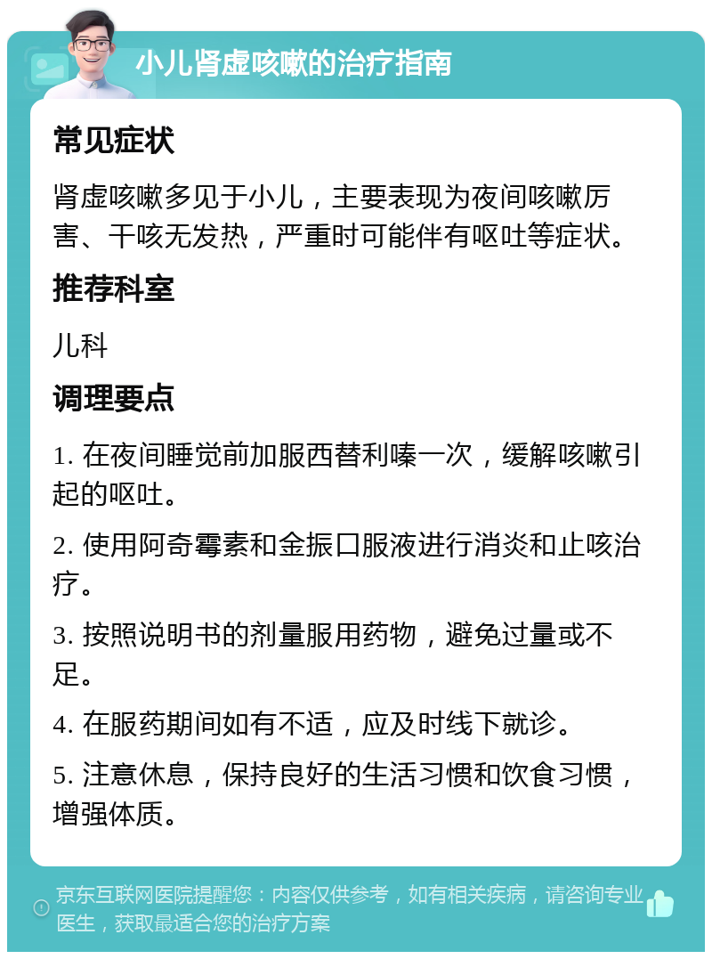 小儿肾虚咳嗽的治疗指南 常见症状 肾虚咳嗽多见于小儿，主要表现为夜间咳嗽厉害、干咳无发热，严重时可能伴有呕吐等症状。 推荐科室 儿科 调理要点 1. 在夜间睡觉前加服西替利嗪一次，缓解咳嗽引起的呕吐。 2. 使用阿奇霉素和金振口服液进行消炎和止咳治疗。 3. 按照说明书的剂量服用药物，避免过量或不足。 4. 在服药期间如有不适，应及时线下就诊。 5. 注意休息，保持良好的生活习惯和饮食习惯，增强体质。