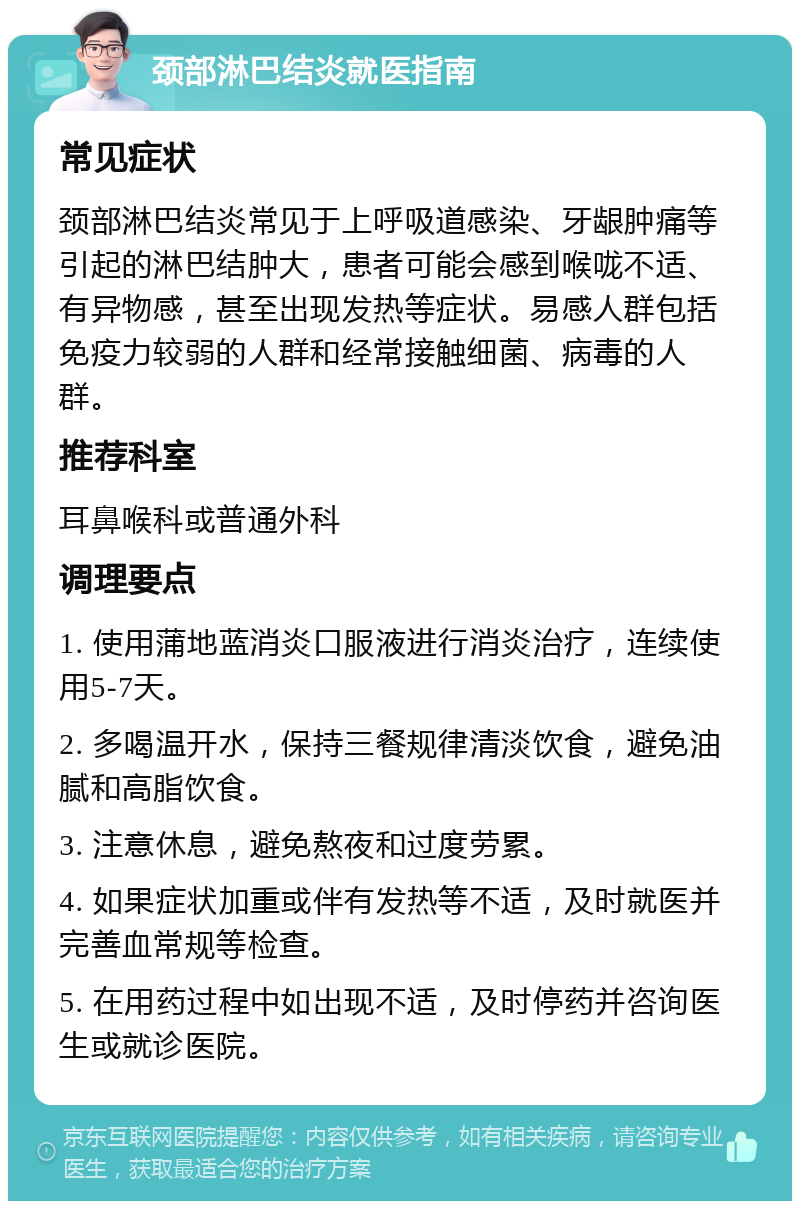 颈部淋巴结炎就医指南 常见症状 颈部淋巴结炎常见于上呼吸道感染、牙龈肿痛等引起的淋巴结肿大，患者可能会感到喉咙不适、有异物感，甚至出现发热等症状。易感人群包括免疫力较弱的人群和经常接触细菌、病毒的人群。 推荐科室 耳鼻喉科或普通外科 调理要点 1. 使用蒲地蓝消炎口服液进行消炎治疗，连续使用5-7天。 2. 多喝温开水，保持三餐规律清淡饮食，避免油腻和高脂饮食。 3. 注意休息，避免熬夜和过度劳累。 4. 如果症状加重或伴有发热等不适，及时就医并完善血常规等检查。 5. 在用药过程中如出现不适，及时停药并咨询医生或就诊医院。