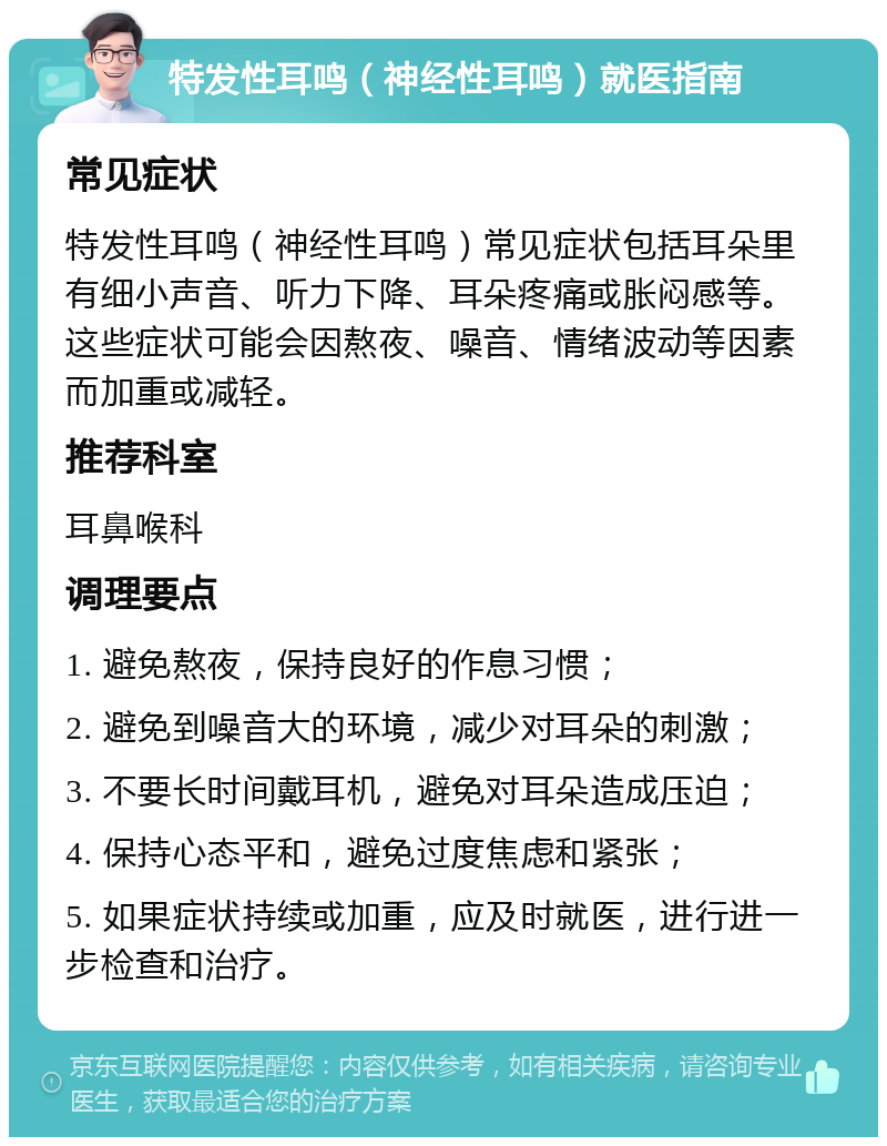 特发性耳鸣（神经性耳鸣）就医指南 常见症状 特发性耳鸣（神经性耳鸣）常见症状包括耳朵里有细小声音、听力下降、耳朵疼痛或胀闷感等。这些症状可能会因熬夜、噪音、情绪波动等因素而加重或减轻。 推荐科室 耳鼻喉科 调理要点 1. 避免熬夜，保持良好的作息习惯； 2. 避免到噪音大的环境，减少对耳朵的刺激； 3. 不要长时间戴耳机，避免对耳朵造成压迫； 4. 保持心态平和，避免过度焦虑和紧张； 5. 如果症状持续或加重，应及时就医，进行进一步检查和治疗。