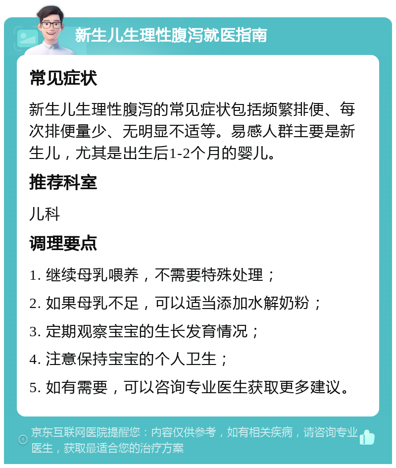 新生儿生理性腹泻就医指南 常见症状 新生儿生理性腹泻的常见症状包括频繁排便、每次排便量少、无明显不适等。易感人群主要是新生儿，尤其是出生后1-2个月的婴儿。 推荐科室 儿科 调理要点 1. 继续母乳喂养，不需要特殊处理； 2. 如果母乳不足，可以适当添加水解奶粉； 3. 定期观察宝宝的生长发育情况； 4. 注意保持宝宝的个人卫生； 5. 如有需要，可以咨询专业医生获取更多建议。