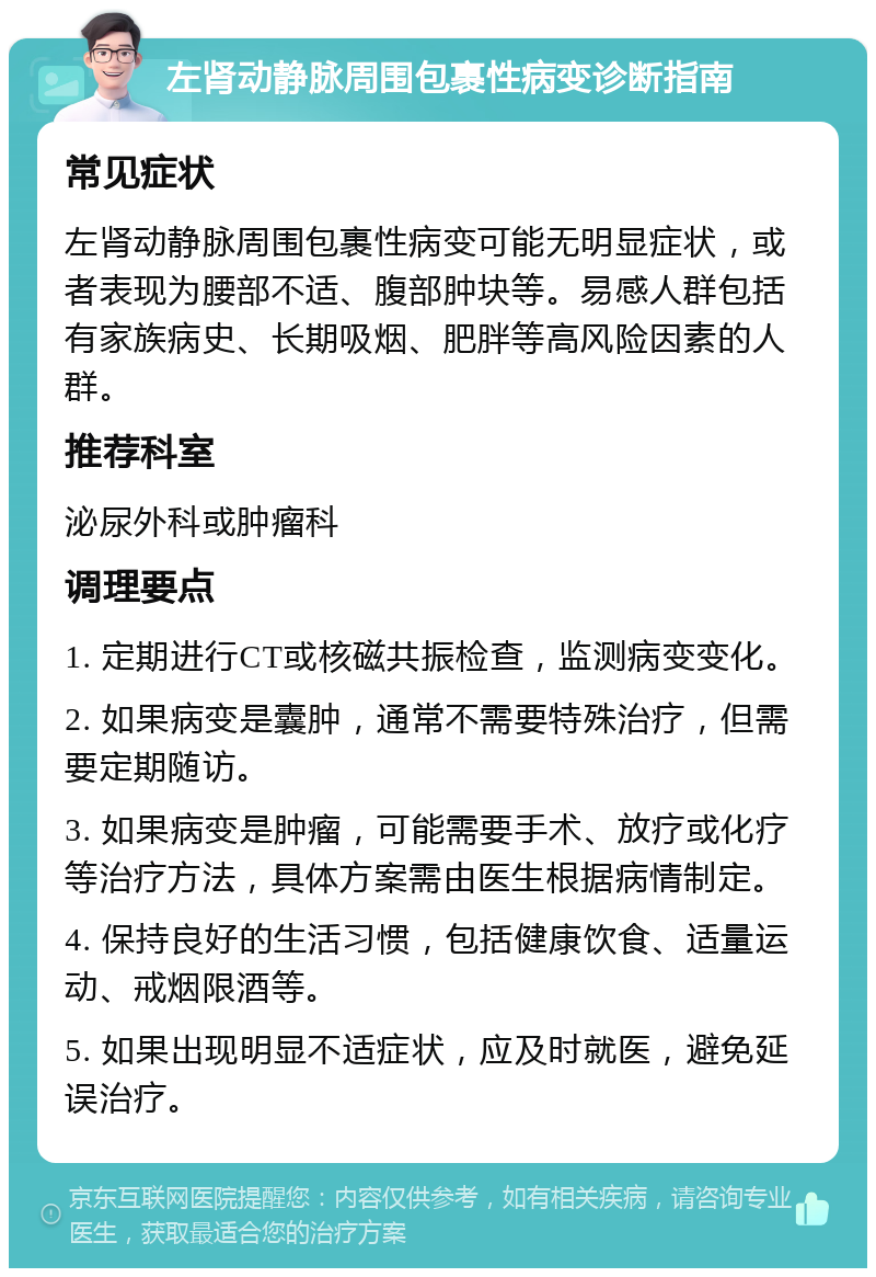 左肾动静脉周围包裹性病变诊断指南 常见症状 左肾动静脉周围包裹性病变可能无明显症状，或者表现为腰部不适、腹部肿块等。易感人群包括有家族病史、长期吸烟、肥胖等高风险因素的人群。 推荐科室 泌尿外科或肿瘤科 调理要点 1. 定期进行CT或核磁共振检查，监测病变变化。 2. 如果病变是囊肿，通常不需要特殊治疗，但需要定期随访。 3. 如果病变是肿瘤，可能需要手术、放疗或化疗等治疗方法，具体方案需由医生根据病情制定。 4. 保持良好的生活习惯，包括健康饮食、适量运动、戒烟限酒等。 5. 如果出现明显不适症状，应及时就医，避免延误治疗。