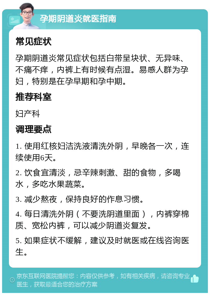 孕期阴道炎就医指南 常见症状 孕期阴道炎常见症状包括白带呈块状、无异味、不痛不痒，内裤上有时候有点湿。易感人群为孕妇，特别是在孕早期和孕中期。 推荐科室 妇产科 调理要点 1. 使用红核妇洁洗液清洗外阴，早晚各一次，连续使用6天。 2. 饮食宜清淡，忌辛辣刺激、甜的食物，多喝水，多吃水果蔬菜。 3. 减少熬夜，保持良好的作息习惯。 4. 每日清洗外阴（不要洗阴道里面），内裤穿棉质、宽松内裤，可以减少阴道炎复发。 5. 如果症状不缓解，建议及时就医或在线咨询医生。