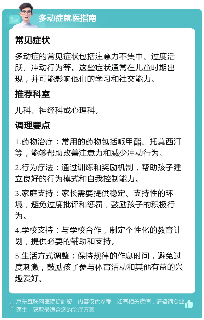 多动症就医指南 常见症状 多动症的常见症状包括注意力不集中、过度活跃、冲动行为等。这些症状通常在儿童时期出现，并可能影响他们的学习和社交能力。 推荐科室 儿科、神经科或心理科。 调理要点 1.药物治疗：常用的药物包括哌甲酯、托莫西汀等，能够帮助改善注意力和减少冲动行为。 2.行为疗法：通过训练和奖励机制，帮助孩子建立良好的行为模式和自我控制能力。 3.家庭支持：家长需要提供稳定、支持性的环境，避免过度批评和惩罚，鼓励孩子的积极行为。 4.学校支持：与学校合作，制定个性化的教育计划，提供必要的辅助和支持。 5.生活方式调整：保持规律的作息时间，避免过度刺激，鼓励孩子参与体育活动和其他有益的兴趣爱好。