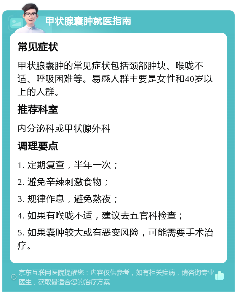 甲状腺囊肿就医指南 常见症状 甲状腺囊肿的常见症状包括颈部肿块、喉咙不适、呼吸困难等。易感人群主要是女性和40岁以上的人群。 推荐科室 内分泌科或甲状腺外科 调理要点 1. 定期复查，半年一次； 2. 避免辛辣刺激食物； 3. 规律作息，避免熬夜； 4. 如果有喉咙不适，建议去五官科检查； 5. 如果囊肿较大或有恶变风险，可能需要手术治疗。