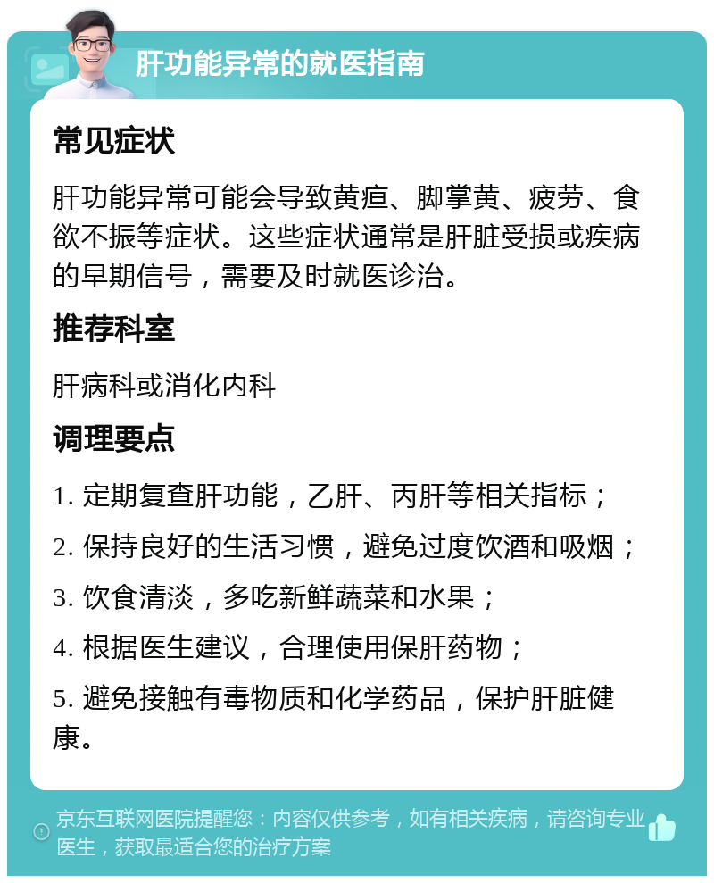 肝功能异常的就医指南 常见症状 肝功能异常可能会导致黄疸、脚掌黄、疲劳、食欲不振等症状。这些症状通常是肝脏受损或疾病的早期信号，需要及时就医诊治。 推荐科室 肝病科或消化内科 调理要点 1. 定期复查肝功能，乙肝、丙肝等相关指标； 2. 保持良好的生活习惯，避免过度饮酒和吸烟； 3. 饮食清淡，多吃新鲜蔬菜和水果； 4. 根据医生建议，合理使用保肝药物； 5. 避免接触有毒物质和化学药品，保护肝脏健康。