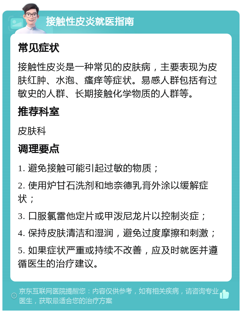 接触性皮炎就医指南 常见症状 接触性皮炎是一种常见的皮肤病，主要表现为皮肤红肿、水泡、瘙痒等症状。易感人群包括有过敏史的人群、长期接触化学物质的人群等。 推荐科室 皮肤科 调理要点 1. 避免接触可能引起过敏的物质； 2. 使用炉甘石洗剂和地奈德乳膏外涂以缓解症状； 3. 口服氯雷他定片或甲泼尼龙片以控制炎症； 4. 保持皮肤清洁和湿润，避免过度摩擦和刺激； 5. 如果症状严重或持续不改善，应及时就医并遵循医生的治疗建议。