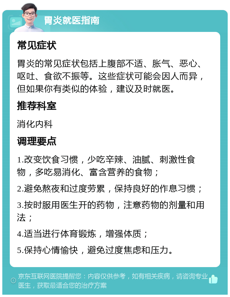 胃炎就医指南 常见症状 胃炎的常见症状包括上腹部不适、胀气、恶心、呕吐、食欲不振等。这些症状可能会因人而异，但如果你有类似的体验，建议及时就医。 推荐科室 消化内科 调理要点 1.改变饮食习惯，少吃辛辣、油腻、刺激性食物，多吃易消化、富含营养的食物； 2.避免熬夜和过度劳累，保持良好的作息习惯； 3.按时服用医生开的药物，注意药物的剂量和用法； 4.适当进行体育锻炼，增强体质； 5.保持心情愉快，避免过度焦虑和压力。