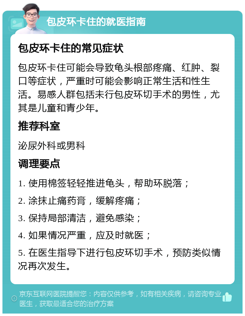 包皮环卡住的就医指南 包皮环卡住的常见症状 包皮环卡住可能会导致龟头根部疼痛、红肿、裂口等症状，严重时可能会影响正常生活和性生活。易感人群包括未行包皮环切手术的男性，尤其是儿童和青少年。 推荐科室 泌尿外科或男科 调理要点 1. 使用棉签轻轻推进龟头，帮助环脱落； 2. 涂抹止痛药膏，缓解疼痛； 3. 保持局部清洁，避免感染； 4. 如果情况严重，应及时就医； 5. 在医生指导下进行包皮环切手术，预防类似情况再次发生。