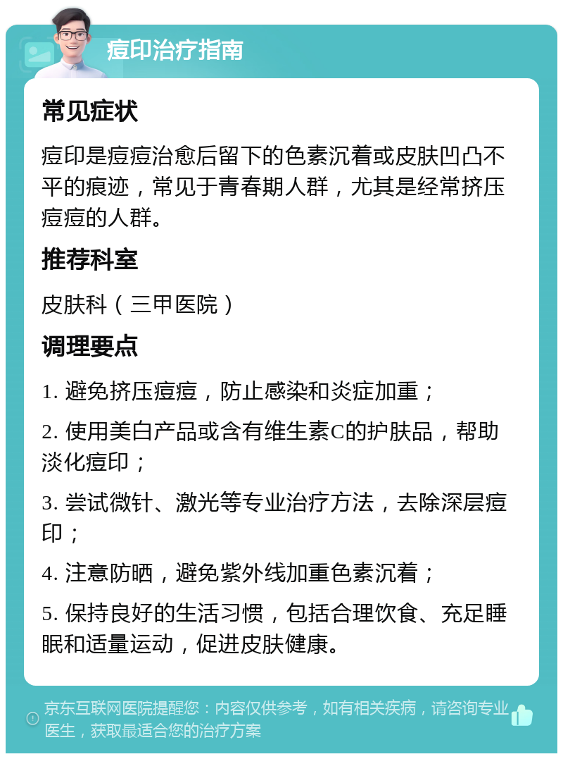 痘印治疗指南 常见症状 痘印是痘痘治愈后留下的色素沉着或皮肤凹凸不平的痕迹，常见于青春期人群，尤其是经常挤压痘痘的人群。 推荐科室 皮肤科（三甲医院） 调理要点 1. 避免挤压痘痘，防止感染和炎症加重； 2. 使用美白产品或含有维生素C的护肤品，帮助淡化痘印； 3. 尝试微针、激光等专业治疗方法，去除深层痘印； 4. 注意防晒，避免紫外线加重色素沉着； 5. 保持良好的生活习惯，包括合理饮食、充足睡眠和适量运动，促进皮肤健康。