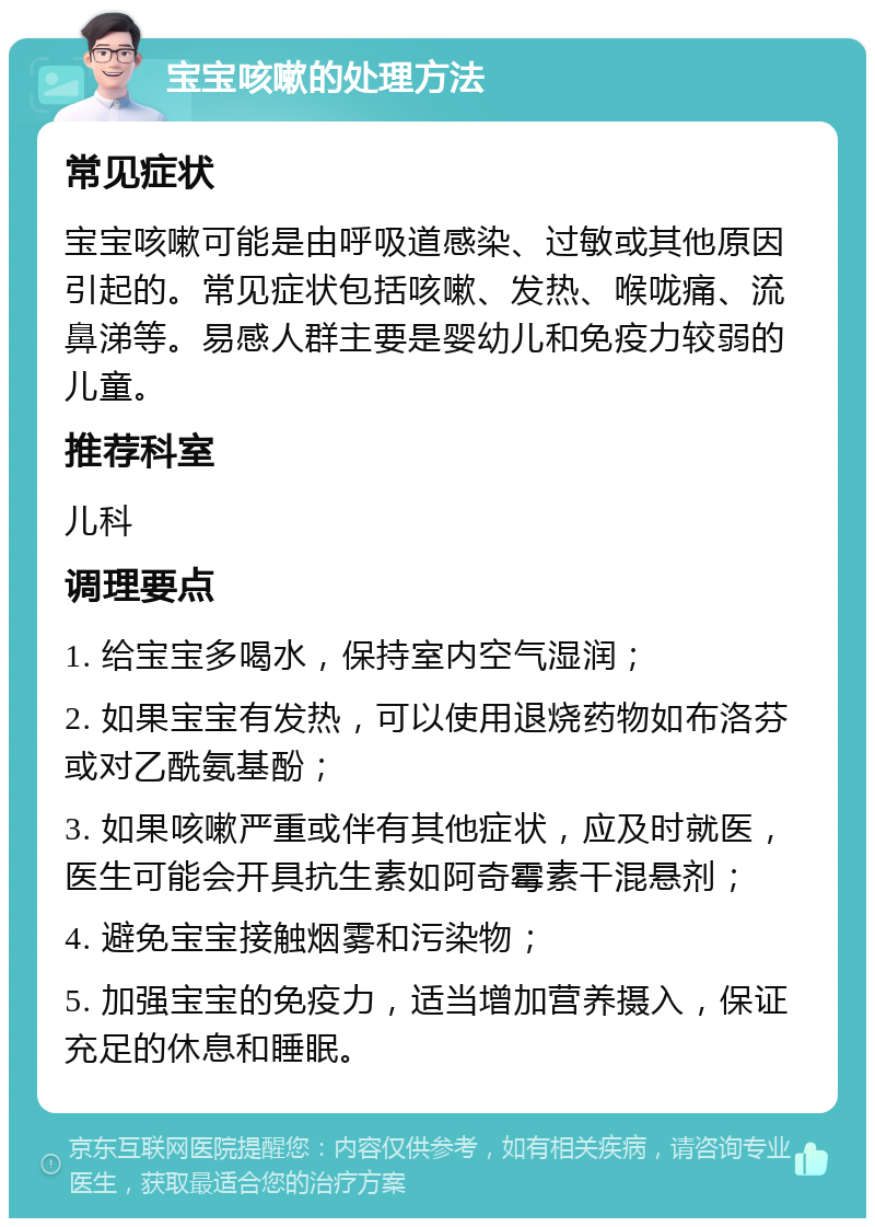 宝宝咳嗽的处理方法 常见症状 宝宝咳嗽可能是由呼吸道感染、过敏或其他原因引起的。常见症状包括咳嗽、发热、喉咙痛、流鼻涕等。易感人群主要是婴幼儿和免疫力较弱的儿童。 推荐科室 儿科 调理要点 1. 给宝宝多喝水，保持室内空气湿润； 2. 如果宝宝有发热，可以使用退烧药物如布洛芬或对乙酰氨基酚； 3. 如果咳嗽严重或伴有其他症状，应及时就医，医生可能会开具抗生素如阿奇霉素干混悬剂； 4. 避免宝宝接触烟雾和污染物； 5. 加强宝宝的免疫力，适当增加营养摄入，保证充足的休息和睡眠。