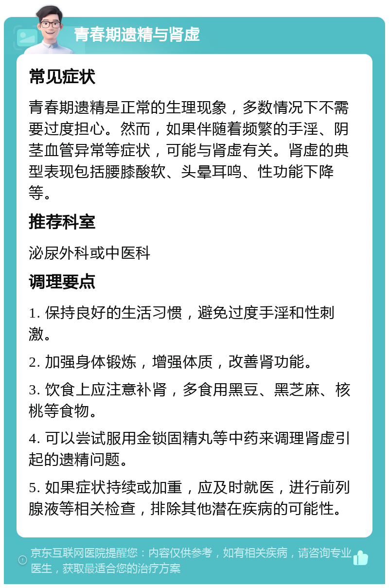 青春期遗精与肾虚 常见症状 青春期遗精是正常的生理现象，多数情况下不需要过度担心。然而，如果伴随着频繁的手淫、阴茎血管异常等症状，可能与肾虚有关。肾虚的典型表现包括腰膝酸软、头晕耳鸣、性功能下降等。 推荐科室 泌尿外科或中医科 调理要点 1. 保持良好的生活习惯，避免过度手淫和性刺激。 2. 加强身体锻炼，增强体质，改善肾功能。 3. 饮食上应注意补肾，多食用黑豆、黑芝麻、核桃等食物。 4. 可以尝试服用金锁固精丸等中药来调理肾虚引起的遗精问题。 5. 如果症状持续或加重，应及时就医，进行前列腺液等相关检查，排除其他潜在疾病的可能性。