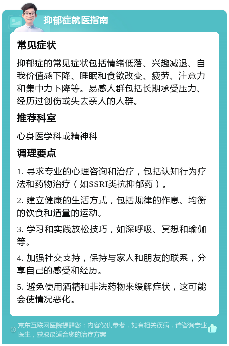 抑郁症就医指南 常见症状 抑郁症的常见症状包括情绪低落、兴趣减退、自我价值感下降、睡眠和食欲改变、疲劳、注意力和集中力下降等。易感人群包括长期承受压力、经历过创伤或失去亲人的人群。 推荐科室 心身医学科或精神科 调理要点 1. 寻求专业的心理咨询和治疗，包括认知行为疗法和药物治疗（如SSRI类抗抑郁药）。 2. 建立健康的生活方式，包括规律的作息、均衡的饮食和适量的运动。 3. 学习和实践放松技巧，如深呼吸、冥想和瑜伽等。 4. 加强社交支持，保持与家人和朋友的联系，分享自己的感受和经历。 5. 避免使用酒精和非法药物来缓解症状，这可能会使情况恶化。