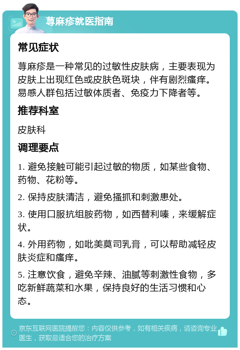 荨麻疹就医指南 常见症状 荨麻疹是一种常见的过敏性皮肤病，主要表现为皮肤上出现红色或皮肤色斑块，伴有剧烈瘙痒。易感人群包括过敏体质者、免疫力下降者等。 推荐科室 皮肤科 调理要点 1. 避免接触可能引起过敏的物质，如某些食物、药物、花粉等。 2. 保持皮肤清洁，避免搔抓和刺激患处。 3. 使用口服抗组胺药物，如西替利嗪，来缓解症状。 4. 外用药物，如吡美莫司乳膏，可以帮助减轻皮肤炎症和瘙痒。 5. 注意饮食，避免辛辣、油腻等刺激性食物，多吃新鲜蔬菜和水果，保持良好的生活习惯和心态。