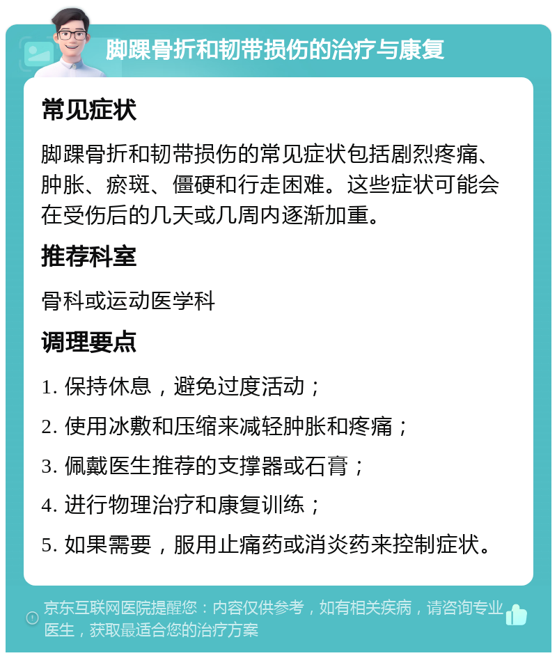 脚踝骨折和韧带损伤的治疗与康复 常见症状 脚踝骨折和韧带损伤的常见症状包括剧烈疼痛、肿胀、瘀斑、僵硬和行走困难。这些症状可能会在受伤后的几天或几周内逐渐加重。 推荐科室 骨科或运动医学科 调理要点 1. 保持休息，避免过度活动； 2. 使用冰敷和压缩来减轻肿胀和疼痛； 3. 佩戴医生推荐的支撑器或石膏； 4. 进行物理治疗和康复训练； 5. 如果需要，服用止痛药或消炎药来控制症状。