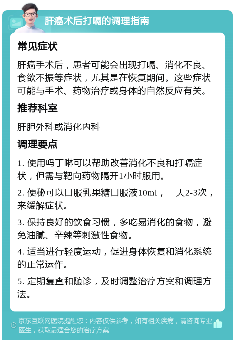 肝癌术后打嗝的调理指南 常见症状 肝癌手术后，患者可能会出现打嗝、消化不良、食欲不振等症状，尤其是在恢复期间。这些症状可能与手术、药物治疗或身体的自然反应有关。 推荐科室 肝胆外科或消化内科 调理要点 1. 使用吗丁啉可以帮助改善消化不良和打嗝症状，但需与靶向药物隔开1小时服用。 2. 便秘可以口服乳果糖口服液10ml，一天2-3次，来缓解症状。 3. 保持良好的饮食习惯，多吃易消化的食物，避免油腻、辛辣等刺激性食物。 4. 适当进行轻度运动，促进身体恢复和消化系统的正常运作。 5. 定期复查和随诊，及时调整治疗方案和调理方法。