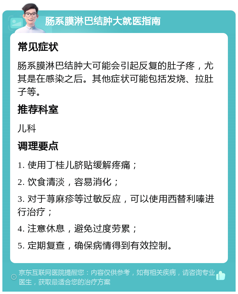 肠系膜淋巴结肿大就医指南 常见症状 肠系膜淋巴结肿大可能会引起反复的肚子疼，尤其是在感染之后。其他症状可能包括发烧、拉肚子等。 推荐科室 儿科 调理要点 1. 使用丁桂儿脐贴缓解疼痛； 2. 饮食清淡，容易消化； 3. 对于荨麻疹等过敏反应，可以使用西替利嗪进行治疗； 4. 注意休息，避免过度劳累； 5. 定期复查，确保病情得到有效控制。