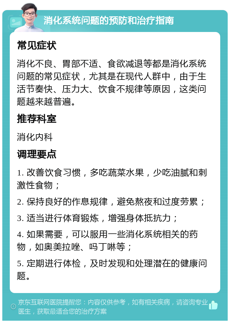 消化系统问题的预防和治疗指南 常见症状 消化不良、胃部不适、食欲减退等都是消化系统问题的常见症状，尤其是在现代人群中，由于生活节奏快、压力大、饮食不规律等原因，这类问题越来越普遍。 推荐科室 消化内科 调理要点 1. 改善饮食习惯，多吃蔬菜水果，少吃油腻和刺激性食物； 2. 保持良好的作息规律，避免熬夜和过度劳累； 3. 适当进行体育锻炼，增强身体抵抗力； 4. 如果需要，可以服用一些消化系统相关的药物，如奥美拉唑、吗丁啉等； 5. 定期进行体检，及时发现和处理潜在的健康问题。