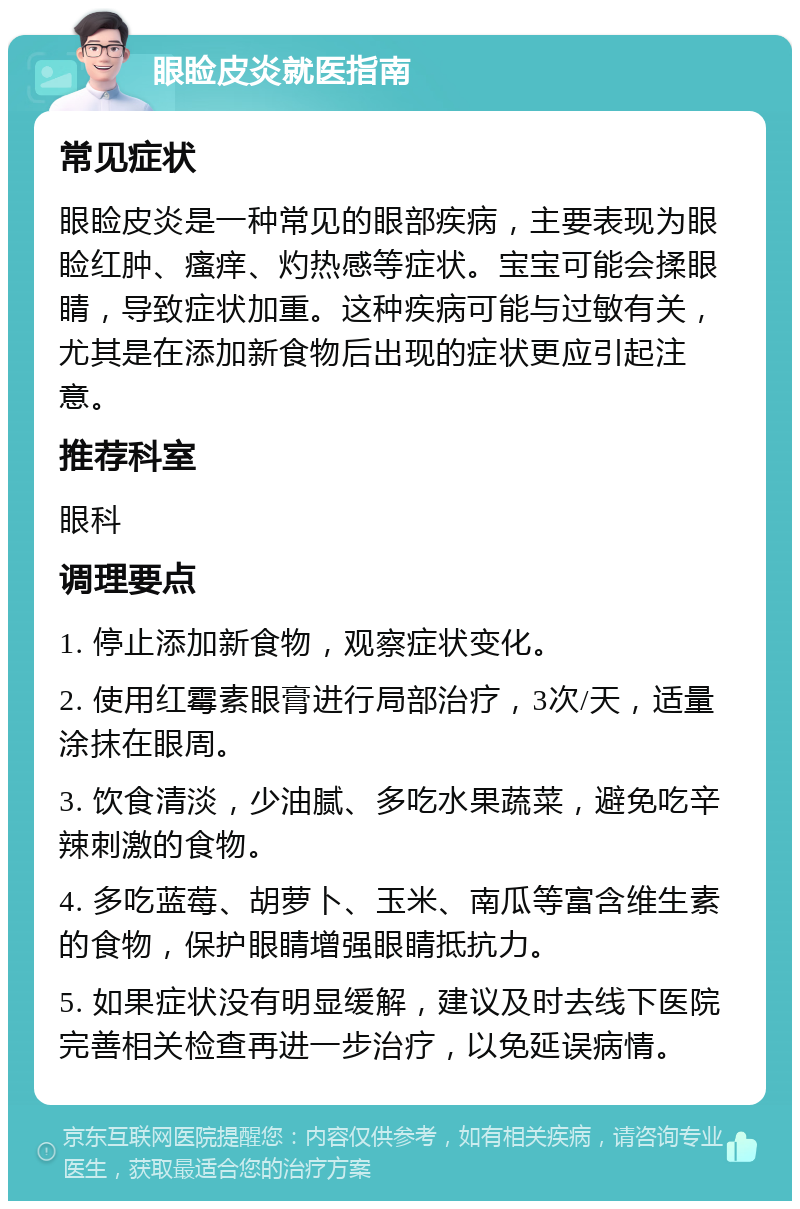 眼睑皮炎就医指南 常见症状 眼睑皮炎是一种常见的眼部疾病，主要表现为眼睑红肿、瘙痒、灼热感等症状。宝宝可能会揉眼睛，导致症状加重。这种疾病可能与过敏有关，尤其是在添加新食物后出现的症状更应引起注意。 推荐科室 眼科 调理要点 1. 停止添加新食物，观察症状变化。 2. 使用红霉素眼膏进行局部治疗，3次/天，适量涂抹在眼周。 3. 饮食清淡，少油腻、多吃水果蔬菜，避免吃辛辣刺激的食物。 4. 多吃蓝莓、胡萝卜、玉米、南瓜等富含维生素的食物，保护眼睛增强眼睛抵抗力。 5. 如果症状没有明显缓解，建议及时去线下医院完善相关检查再进一步治疗，以免延误病情。