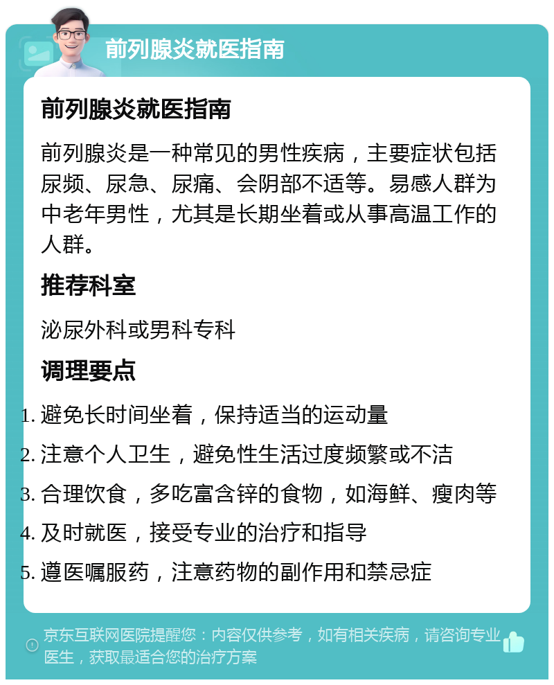 前列腺炎就医指南 前列腺炎就医指南 前列腺炎是一种常见的男性疾病，主要症状包括尿频、尿急、尿痛、会阴部不适等。易感人群为中老年男性，尤其是长期坐着或从事高温工作的人群。 推荐科室 泌尿外科或男科专科 调理要点 避免长时间坐着，保持适当的运动量 注意个人卫生，避免性生活过度频繁或不洁 合理饮食，多吃富含锌的食物，如海鲜、瘦肉等 及时就医，接受专业的治疗和指导 遵医嘱服药，注意药物的副作用和禁忌症