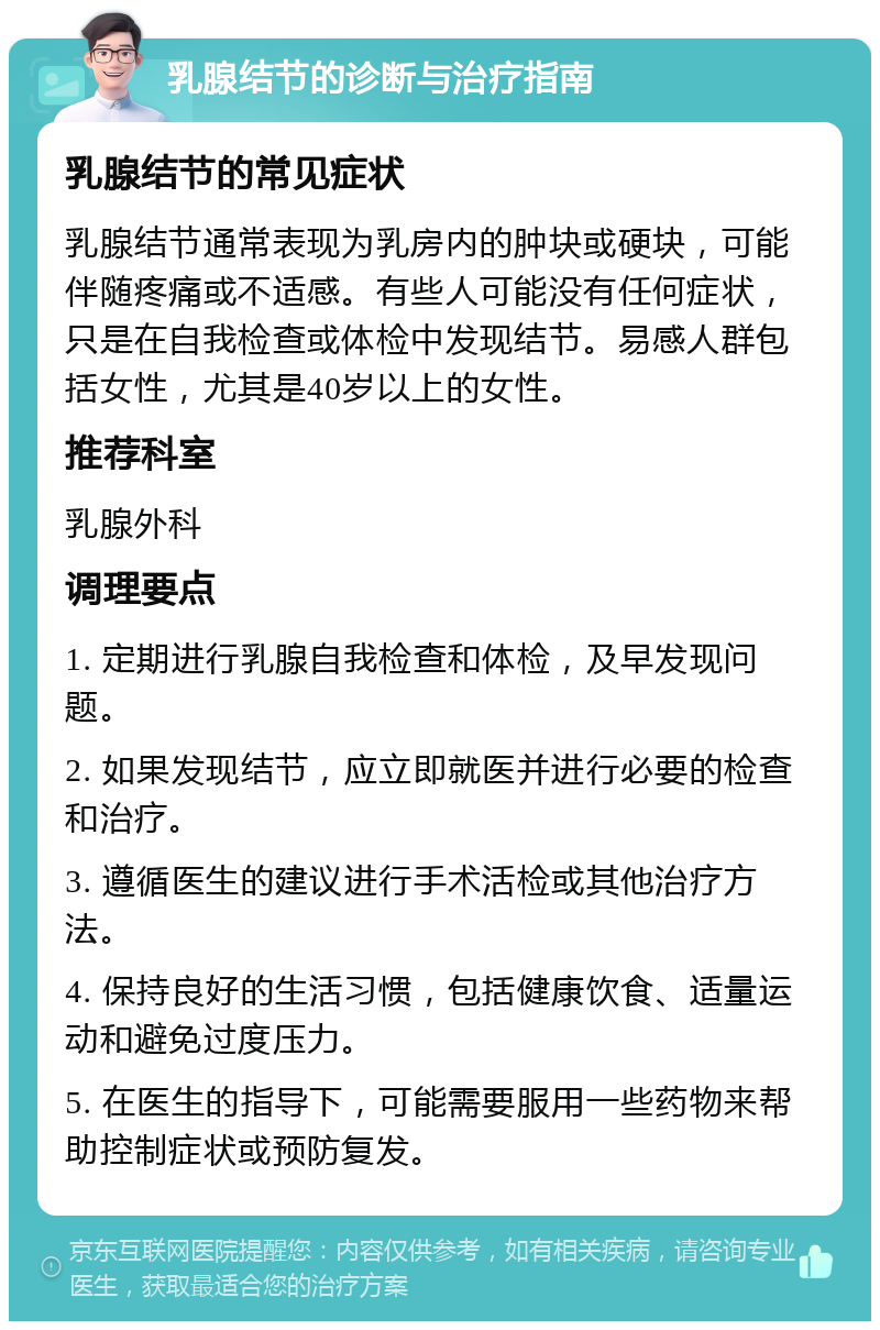 乳腺结节的诊断与治疗指南 乳腺结节的常见症状 乳腺结节通常表现为乳房内的肿块或硬块，可能伴随疼痛或不适感。有些人可能没有任何症状，只是在自我检查或体检中发现结节。易感人群包括女性，尤其是40岁以上的女性。 推荐科室 乳腺外科 调理要点 1. 定期进行乳腺自我检查和体检，及早发现问题。 2. 如果发现结节，应立即就医并进行必要的检查和治疗。 3. 遵循医生的建议进行手术活检或其他治疗方法。 4. 保持良好的生活习惯，包括健康饮食、适量运动和避免过度压力。 5. 在医生的指导下，可能需要服用一些药物来帮助控制症状或预防复发。