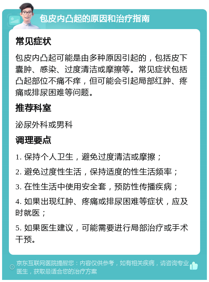 包皮内凸起的原因和治疗指南 常见症状 包皮内凸起可能是由多种原因引起的，包括皮下囊肿、感染、过度清洁或摩擦等。常见症状包括凸起部位不痛不痒，但可能会引起局部红肿、疼痛或排尿困难等问题。 推荐科室 泌尿外科或男科 调理要点 1. 保持个人卫生，避免过度清洁或摩擦； 2. 避免过度性生活，保持适度的性生活频率； 3. 在性生活中使用安全套，预防性传播疾病； 4. 如果出现红肿、疼痛或排尿困难等症状，应及时就医； 5. 如果医生建议，可能需要进行局部治疗或手术干预。