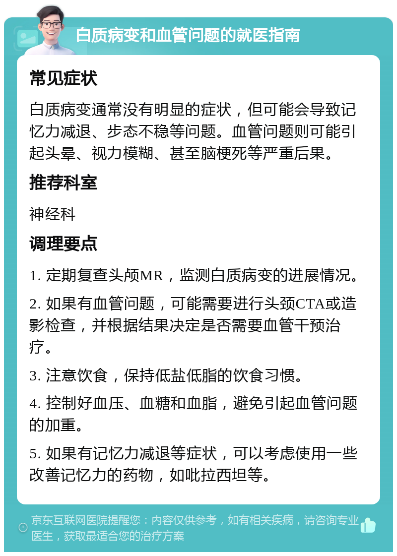 白质病变和血管问题的就医指南 常见症状 白质病变通常没有明显的症状，但可能会导致记忆力减退、步态不稳等问题。血管问题则可能引起头晕、视力模糊、甚至脑梗死等严重后果。 推荐科室 神经科 调理要点 1. 定期复查头颅MR，监测白质病变的进展情况。 2. 如果有血管问题，可能需要进行头颈CTA或造影检查，并根据结果决定是否需要血管干预治疗。 3. 注意饮食，保持低盐低脂的饮食习惯。 4. 控制好血压、血糖和血脂，避免引起血管问题的加重。 5. 如果有记忆力减退等症状，可以考虑使用一些改善记忆力的药物，如吡拉西坦等。