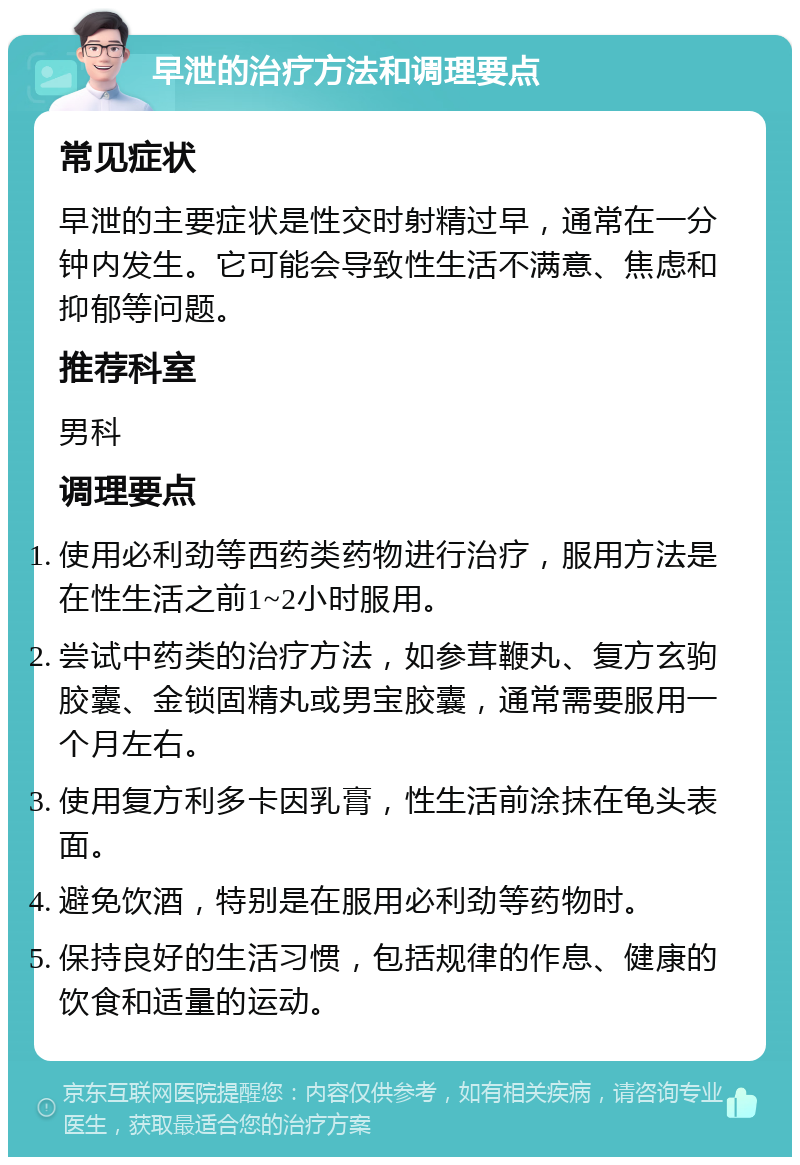 早泄的治疗方法和调理要点 常见症状 早泄的主要症状是性交时射精过早，通常在一分钟内发生。它可能会导致性生活不满意、焦虑和抑郁等问题。 推荐科室 男科 调理要点 使用必利劲等西药类药物进行治疗，服用方法是在性生活之前1~2小时服用。 尝试中药类的治疗方法，如参茸鞭丸、复方玄驹胶囊、金锁固精丸或男宝胶囊，通常需要服用一个月左右。 使用复方利多卡因乳膏，性生活前涂抹在龟头表面。 避免饮酒，特别是在服用必利劲等药物时。 保持良好的生活习惯，包括规律的作息、健康的饮食和适量的运动。