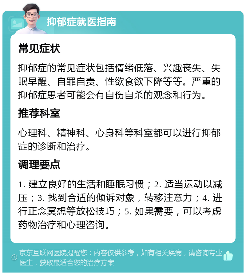 抑郁症就医指南 常见症状 抑郁症的常见症状包括情绪低落、兴趣丧失、失眠早醒、自罪自责、性欲食欲下降等等。严重的抑郁症患者可能会有自伤自杀的观念和行为。 推荐科室 心理科、精神科、心身科等科室都可以进行抑郁症的诊断和治疗。 调理要点 1. 建立良好的生活和睡眠习惯；2. 适当运动以减压；3. 找到合适的倾诉对象，转移注意力；4. 进行正念冥想等放松技巧；5. 如果需要，可以考虑药物治疗和心理咨询。