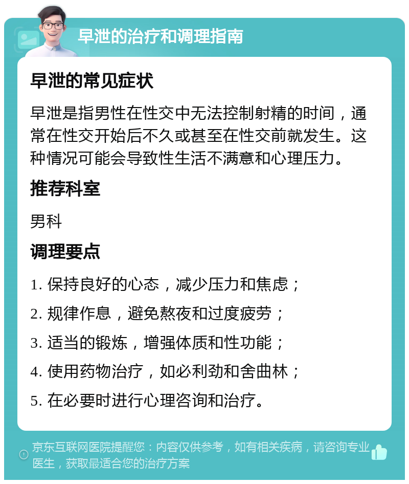 早泄的治疗和调理指南 早泄的常见症状 早泄是指男性在性交中无法控制射精的时间，通常在性交开始后不久或甚至在性交前就发生。这种情况可能会导致性生活不满意和心理压力。 推荐科室 男科 调理要点 1. 保持良好的心态，减少压力和焦虑； 2. 规律作息，避免熬夜和过度疲劳； 3. 适当的锻炼，增强体质和性功能； 4. 使用药物治疗，如必利劲和舍曲林； 5. 在必要时进行心理咨询和治疗。