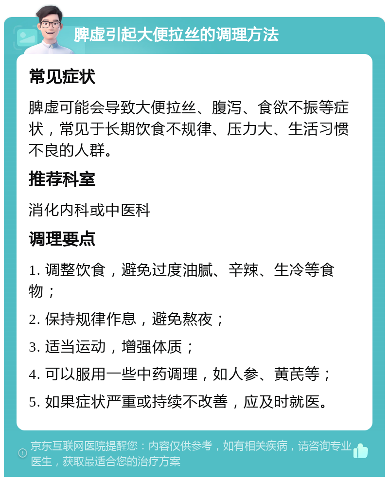 脾虚引起大便拉丝的调理方法 常见症状 脾虚可能会导致大便拉丝、腹泻、食欲不振等症状，常见于长期饮食不规律、压力大、生活习惯不良的人群。 推荐科室 消化内科或中医科 调理要点 1. 调整饮食，避免过度油腻、辛辣、生冷等食物； 2. 保持规律作息，避免熬夜； 3. 适当运动，增强体质； 4. 可以服用一些中药调理，如人参、黄芪等； 5. 如果症状严重或持续不改善，应及时就医。