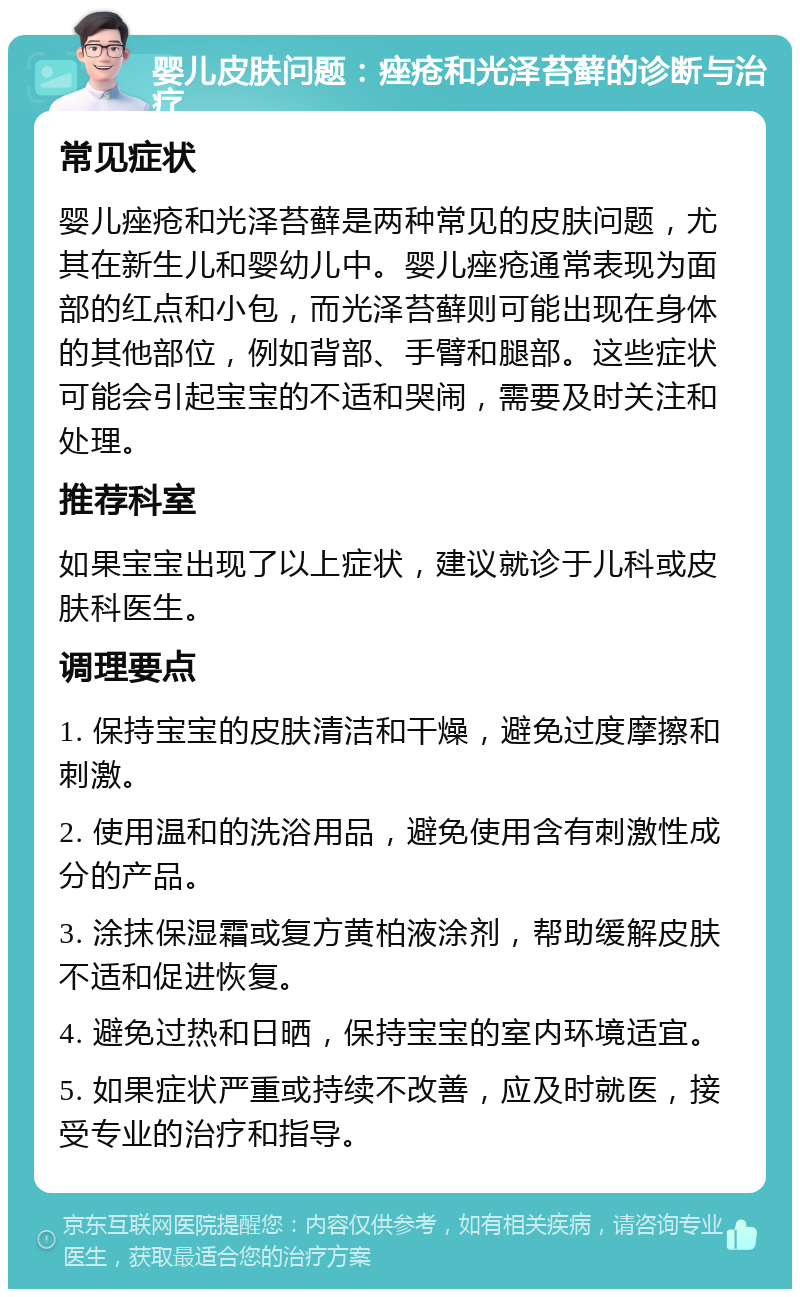 婴儿皮肤问题：痤疮和光泽苔藓的诊断与治疗 常见症状 婴儿痤疮和光泽苔藓是两种常见的皮肤问题，尤其在新生儿和婴幼儿中。婴儿痤疮通常表现为面部的红点和小包，而光泽苔藓则可能出现在身体的其他部位，例如背部、手臂和腿部。这些症状可能会引起宝宝的不适和哭闹，需要及时关注和处理。 推荐科室 如果宝宝出现了以上症状，建议就诊于儿科或皮肤科医生。 调理要点 1. 保持宝宝的皮肤清洁和干燥，避免过度摩擦和刺激。 2. 使用温和的洗浴用品，避免使用含有刺激性成分的产品。 3. 涂抹保湿霜或复方黄柏液涂剂，帮助缓解皮肤不适和促进恢复。 4. 避免过热和日晒，保持宝宝的室内环境适宜。 5. 如果症状严重或持续不改善，应及时就医，接受专业的治疗和指导。