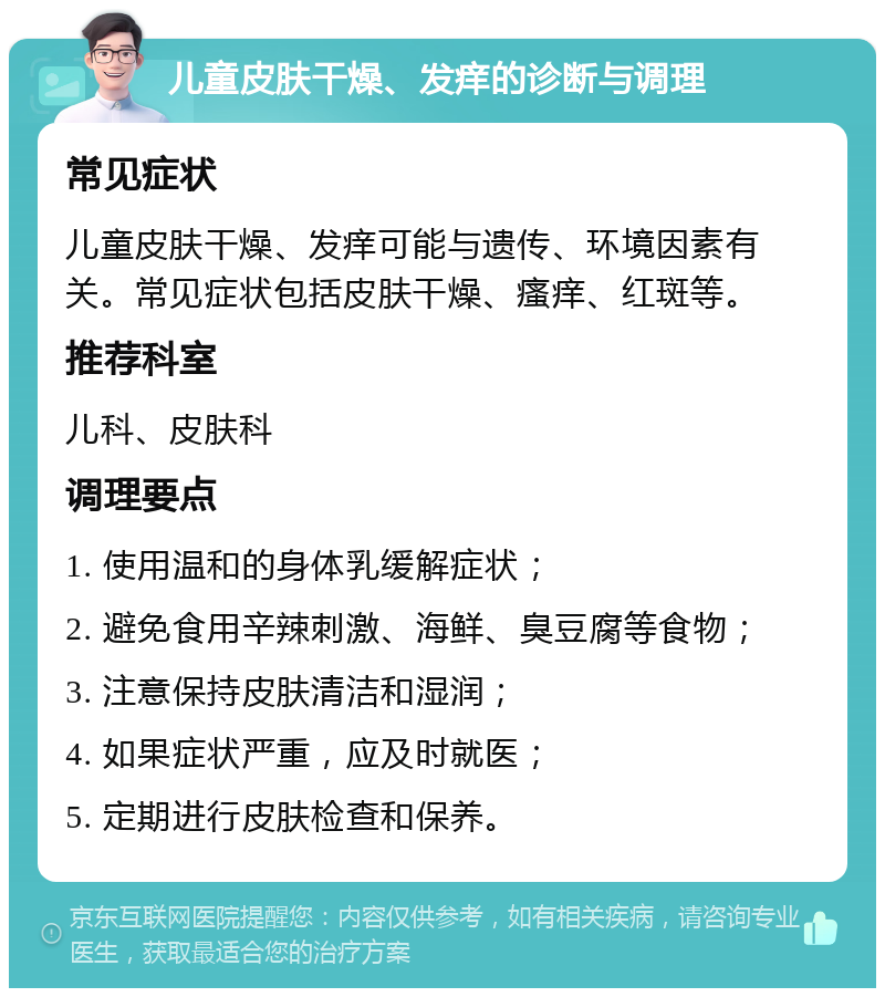 儿童皮肤干燥、发痒的诊断与调理 常见症状 儿童皮肤干燥、发痒可能与遗传、环境因素有关。常见症状包括皮肤干燥、瘙痒、红斑等。 推荐科室 儿科、皮肤科 调理要点 1. 使用温和的身体乳缓解症状； 2. 避免食用辛辣刺激、海鲜、臭豆腐等食物； 3. 注意保持皮肤清洁和湿润； 4. 如果症状严重，应及时就医； 5. 定期进行皮肤检查和保养。