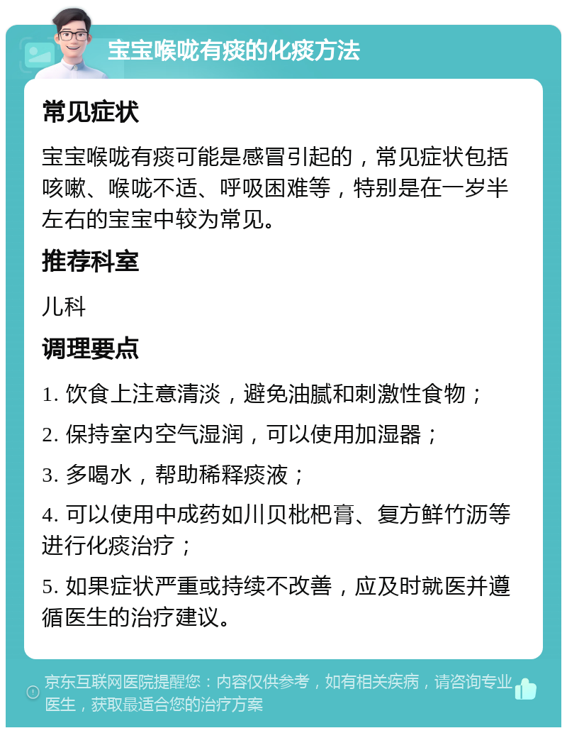 宝宝喉咙有痰的化痰方法 常见症状 宝宝喉咙有痰可能是感冒引起的，常见症状包括咳嗽、喉咙不适、呼吸困难等，特别是在一岁半左右的宝宝中较为常见。 推荐科室 儿科 调理要点 1. 饮食上注意清淡，避免油腻和刺激性食物； 2. 保持室内空气湿润，可以使用加湿器； 3. 多喝水，帮助稀释痰液； 4. 可以使用中成药如川贝枇杷膏、复方鲜竹沥等进行化痰治疗； 5. 如果症状严重或持续不改善，应及时就医并遵循医生的治疗建议。