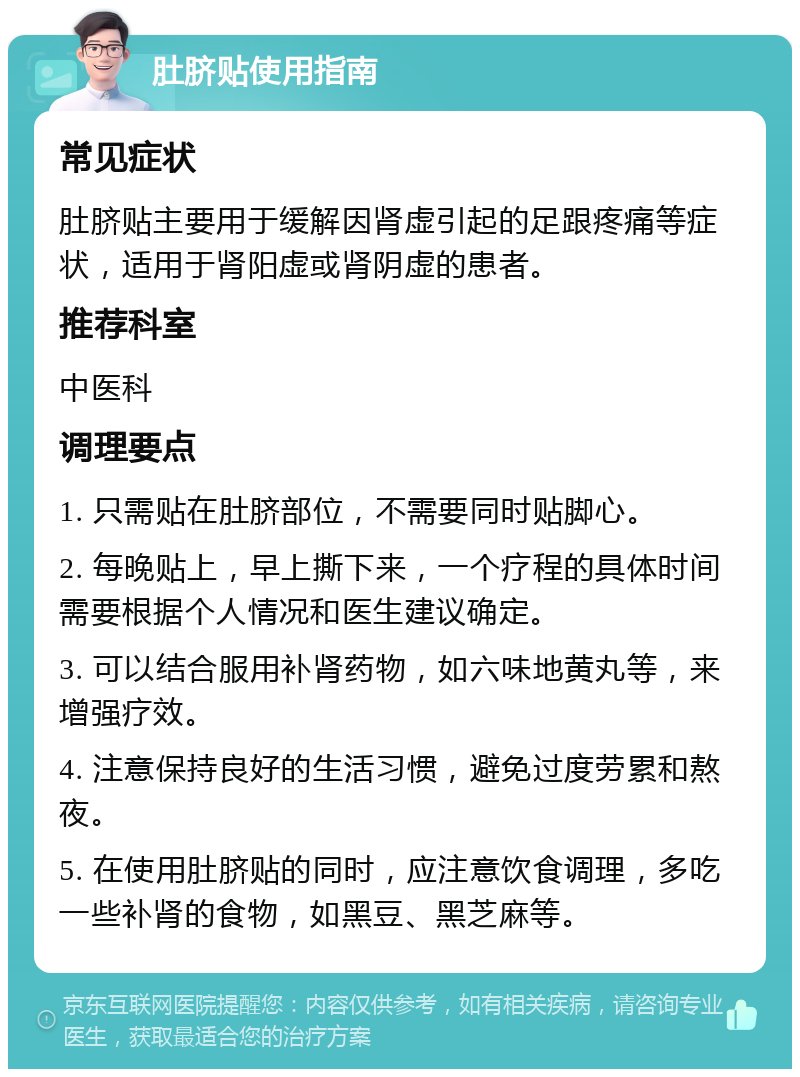 肚脐贴使用指南 常见症状 肚脐贴主要用于缓解因肾虚引起的足跟疼痛等症状，适用于肾阳虚或肾阴虚的患者。 推荐科室 中医科 调理要点 1. 只需贴在肚脐部位，不需要同时贴脚心。 2. 每晚贴上，早上撕下来，一个疗程的具体时间需要根据个人情况和医生建议确定。 3. 可以结合服用补肾药物，如六味地黄丸等，来增强疗效。 4. 注意保持良好的生活习惯，避免过度劳累和熬夜。 5. 在使用肚脐贴的同时，应注意饮食调理，多吃一些补肾的食物，如黑豆、黑芝麻等。