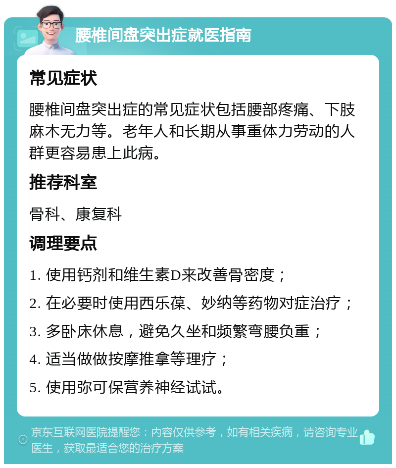 腰椎间盘突出症就医指南 常见症状 腰椎间盘突出症的常见症状包括腰部疼痛、下肢麻木无力等。老年人和长期从事重体力劳动的人群更容易患上此病。 推荐科室 骨科、康复科 调理要点 1. 使用钙剂和维生素D来改善骨密度； 2. 在必要时使用西乐葆、妙纳等药物对症治疗； 3. 多卧床休息，避免久坐和频繁弯腰负重； 4. 适当做做按摩推拿等理疗； 5. 使用弥可保营养神经试试。