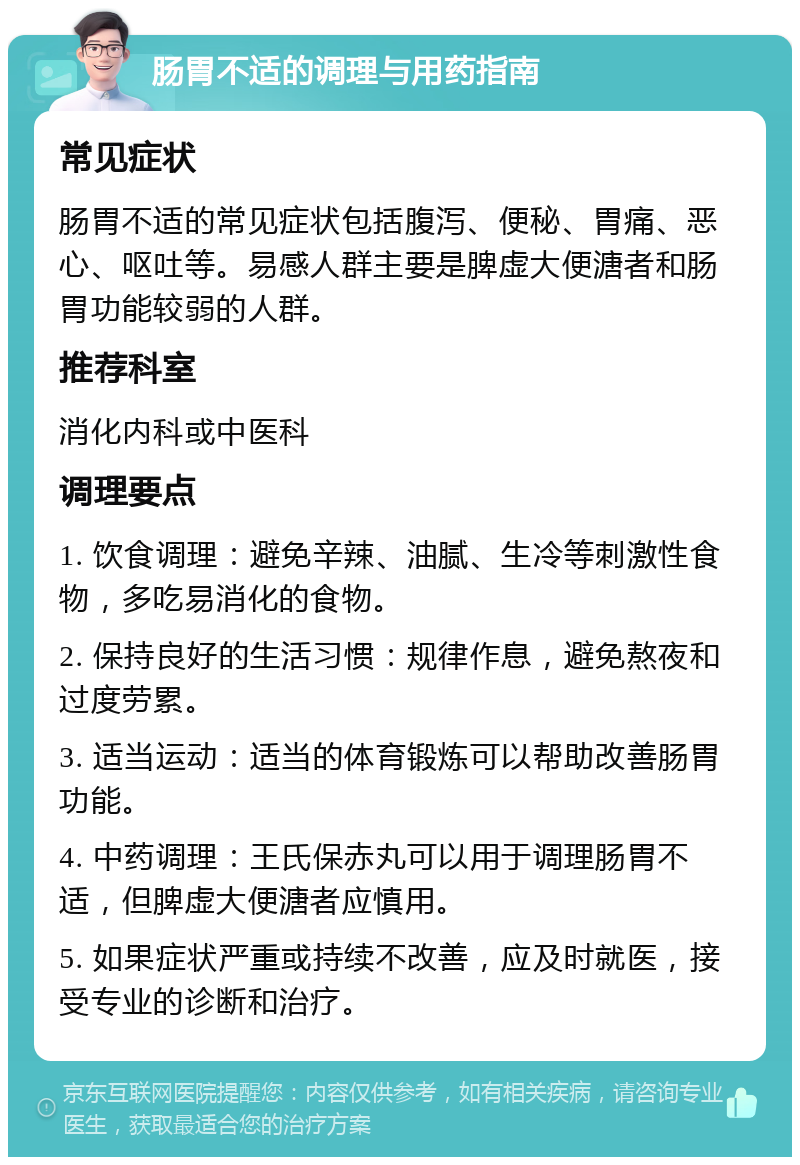 肠胃不适的调理与用药指南 常见症状 肠胃不适的常见症状包括腹泻、便秘、胃痛、恶心、呕吐等。易感人群主要是脾虚大便溏者和肠胃功能较弱的人群。 推荐科室 消化内科或中医科 调理要点 1. 饮食调理：避免辛辣、油腻、生冷等刺激性食物，多吃易消化的食物。 2. 保持良好的生活习惯：规律作息，避免熬夜和过度劳累。 3. 适当运动：适当的体育锻炼可以帮助改善肠胃功能。 4. 中药调理：王氏保赤丸可以用于调理肠胃不适，但脾虚大便溏者应慎用。 5. 如果症状严重或持续不改善，应及时就医，接受专业的诊断和治疗。