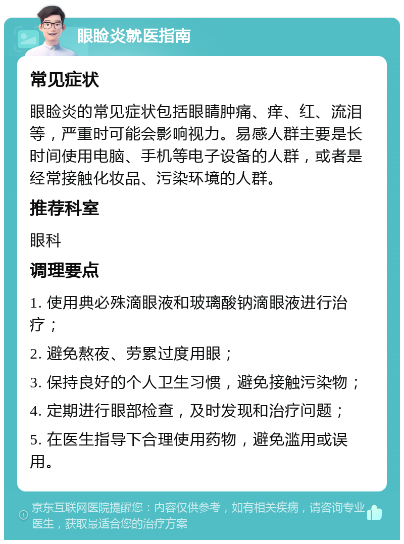 眼睑炎就医指南 常见症状 眼睑炎的常见症状包括眼睛肿痛、痒、红、流泪等，严重时可能会影响视力。易感人群主要是长时间使用电脑、手机等电子设备的人群，或者是经常接触化妆品、污染环境的人群。 推荐科室 眼科 调理要点 1. 使用典必殊滴眼液和玻璃酸钠滴眼液进行治疗； 2. 避免熬夜、劳累过度用眼； 3. 保持良好的个人卫生习惯，避免接触污染物； 4. 定期进行眼部检查，及时发现和治疗问题； 5. 在医生指导下合理使用药物，避免滥用或误用。