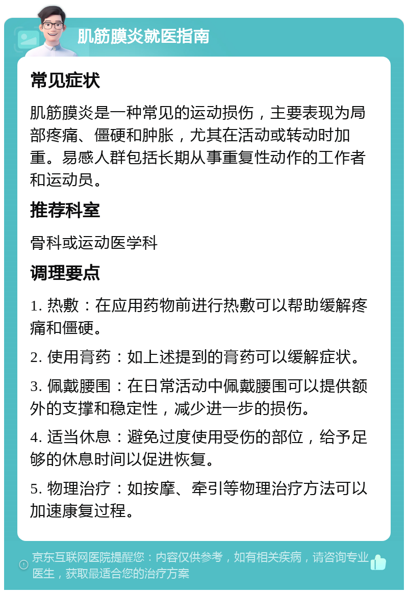 肌筋膜炎就医指南 常见症状 肌筋膜炎是一种常见的运动损伤，主要表现为局部疼痛、僵硬和肿胀，尤其在活动或转动时加重。易感人群包括长期从事重复性动作的工作者和运动员。 推荐科室 骨科或运动医学科 调理要点 1. 热敷：在应用药物前进行热敷可以帮助缓解疼痛和僵硬。 2. 使用膏药：如上述提到的膏药可以缓解症状。 3. 佩戴腰围：在日常活动中佩戴腰围可以提供额外的支撑和稳定性，减少进一步的损伤。 4. 适当休息：避免过度使用受伤的部位，给予足够的休息时间以促进恢复。 5. 物理治疗：如按摩、牵引等物理治疗方法可以加速康复过程。