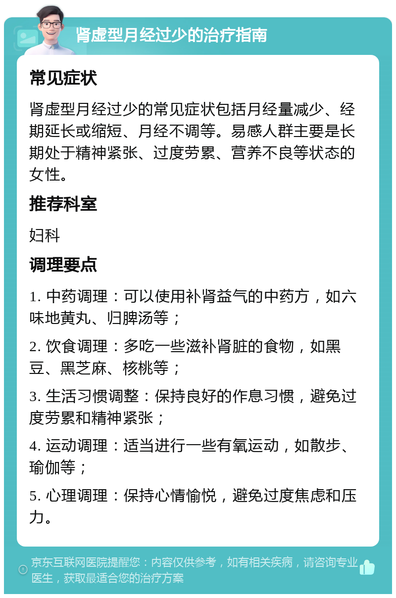 肾虚型月经过少的治疗指南 常见症状 肾虚型月经过少的常见症状包括月经量减少、经期延长或缩短、月经不调等。易感人群主要是长期处于精神紧张、过度劳累、营养不良等状态的女性。 推荐科室 妇科 调理要点 1. 中药调理：可以使用补肾益气的中药方，如六味地黄丸、归脾汤等； 2. 饮食调理：多吃一些滋补肾脏的食物，如黑豆、黑芝麻、核桃等； 3. 生活习惯调整：保持良好的作息习惯，避免过度劳累和精神紧张； 4. 运动调理：适当进行一些有氧运动，如散步、瑜伽等； 5. 心理调理：保持心情愉悦，避免过度焦虑和压力。