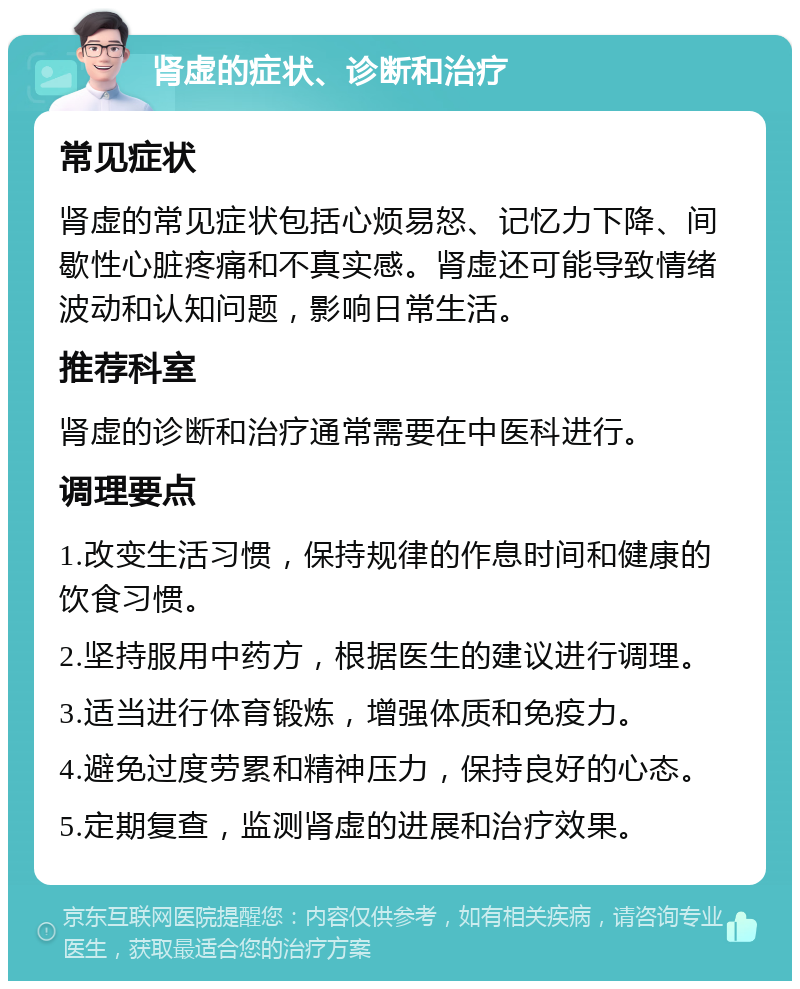 肾虚的症状、诊断和治疗 常见症状 肾虚的常见症状包括心烦易怒、记忆力下降、间歇性心脏疼痛和不真实感。肾虚还可能导致情绪波动和认知问题，影响日常生活。 推荐科室 肾虚的诊断和治疗通常需要在中医科进行。 调理要点 1.改变生活习惯，保持规律的作息时间和健康的饮食习惯。 2.坚持服用中药方，根据医生的建议进行调理。 3.适当进行体育锻炼，增强体质和免疫力。 4.避免过度劳累和精神压力，保持良好的心态。 5.定期复查，监测肾虚的进展和治疗效果。