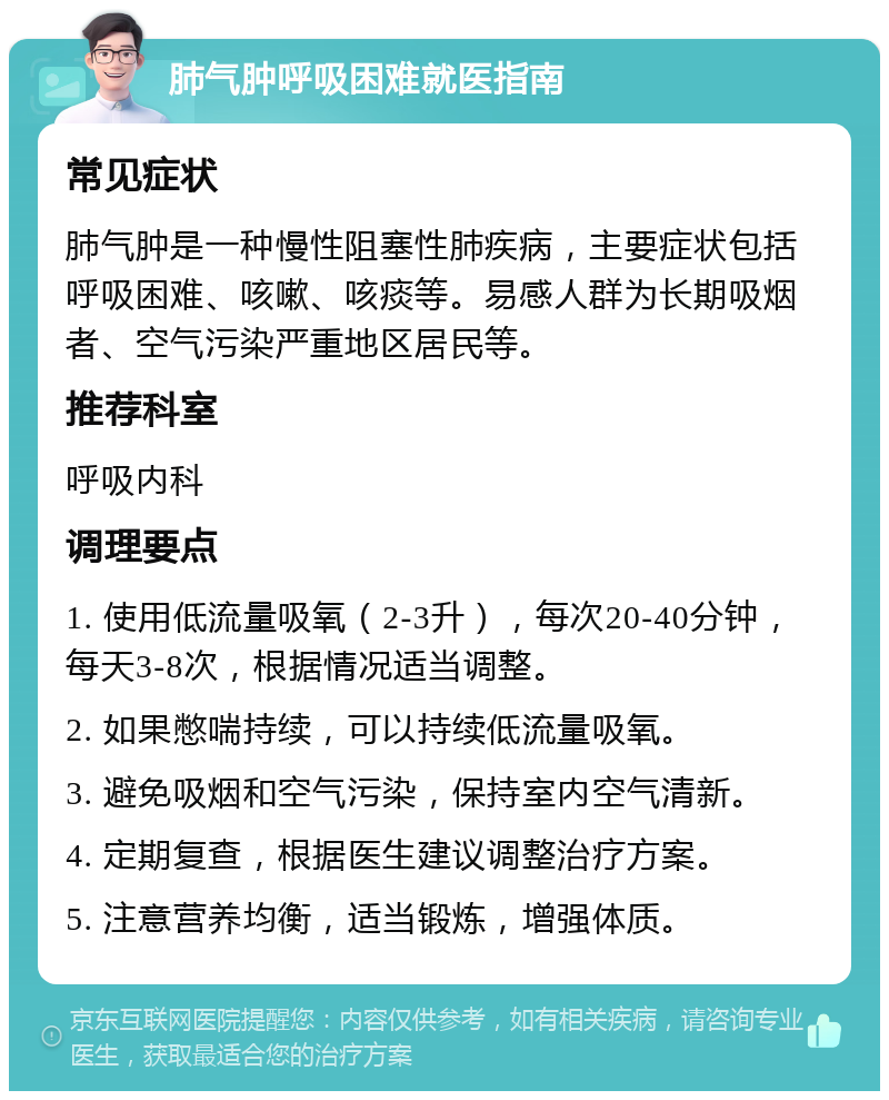 肺气肿呼吸困难就医指南 常见症状 肺气肿是一种慢性阻塞性肺疾病，主要症状包括呼吸困难、咳嗽、咳痰等。易感人群为长期吸烟者、空气污染严重地区居民等。 推荐科室 呼吸内科 调理要点 1. 使用低流量吸氧（2-3升），每次20-40分钟，每天3-8次，根据情况适当调整。 2. 如果憋喘持续，可以持续低流量吸氧。 3. 避免吸烟和空气污染，保持室内空气清新。 4. 定期复查，根据医生建议调整治疗方案。 5. 注意营养均衡，适当锻炼，增强体质。