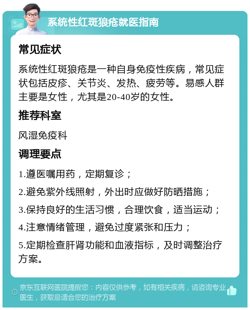 系统性红斑狼疮就医指南 常见症状 系统性红斑狼疮是一种自身免疫性疾病，常见症状包括皮疹、关节炎、发热、疲劳等。易感人群主要是女性，尤其是20-40岁的女性。 推荐科室 风湿免疫科 调理要点 1.遵医嘱用药，定期复诊； 2.避免紫外线照射，外出时应做好防晒措施； 3.保持良好的生活习惯，合理饮食，适当运动； 4.注意情绪管理，避免过度紧张和压力； 5.定期检查肝肾功能和血液指标，及时调整治疗方案。