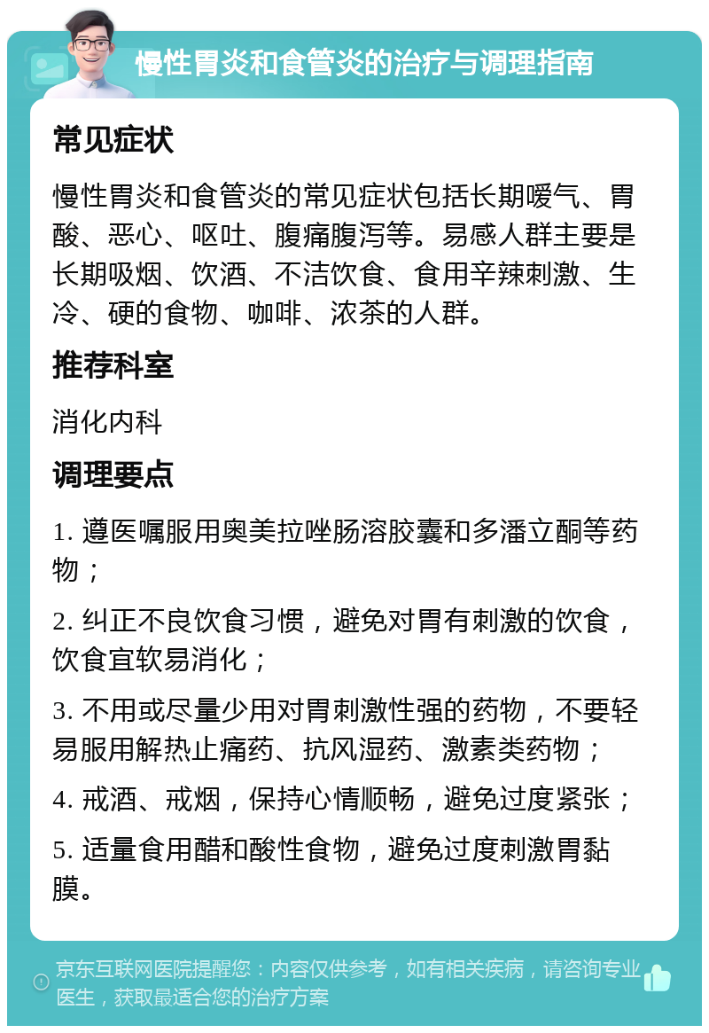 慢性胃炎和食管炎的治疗与调理指南 常见症状 慢性胃炎和食管炎的常见症状包括长期嗳气、胃酸、恶心、呕吐、腹痛腹泻等。易感人群主要是长期吸烟、饮酒、不洁饮食、食用辛辣刺激、生冷、硬的食物、咖啡、浓茶的人群。 推荐科室 消化内科 调理要点 1. 遵医嘱服用奥美拉唑肠溶胶囊和多潘立酮等药物； 2. 纠正不良饮食习惯，避免对胃有刺激的饮食，饮食宜软易消化； 3. 不用或尽量少用对胃刺激性强的药物，不要轻易服用解热止痛药、抗风湿药、激素类药物； 4. 戒酒、戒烟，保持心情顺畅，避免过度紧张； 5. 适量食用醋和酸性食物，避免过度刺激胃黏膜。