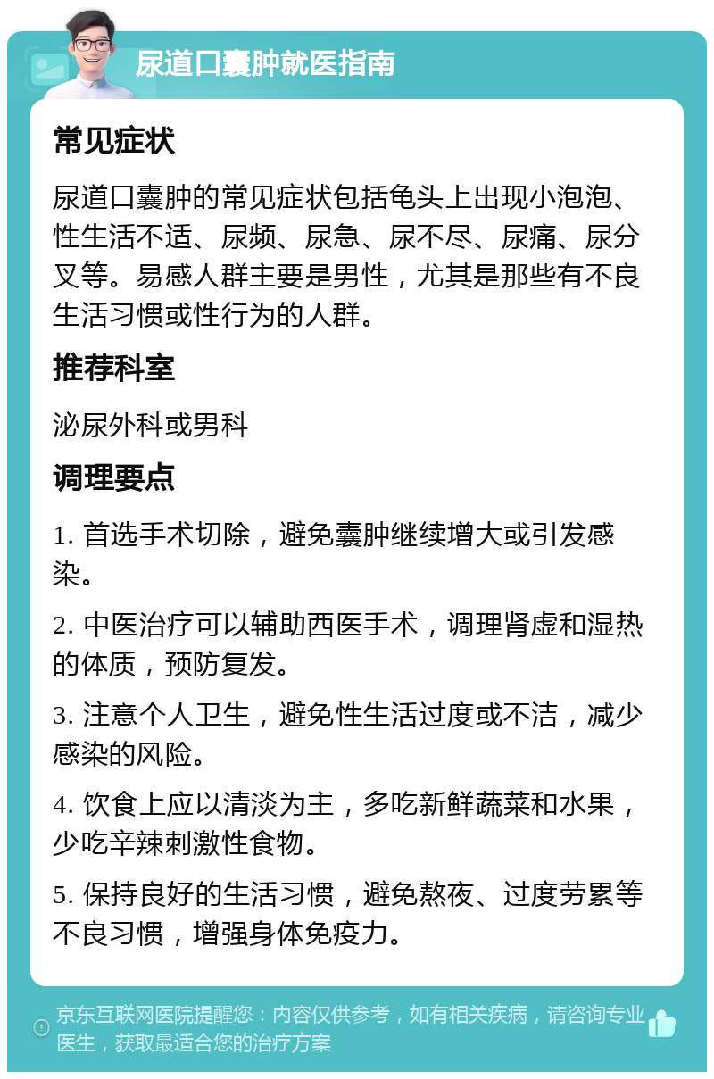 尿道口囊肿就医指南 常见症状 尿道口囊肿的常见症状包括龟头上出现小泡泡、性生活不适、尿频、尿急、尿不尽、尿痛、尿分叉等。易感人群主要是男性，尤其是那些有不良生活习惯或性行为的人群。 推荐科室 泌尿外科或男科 调理要点 1. 首选手术切除，避免囊肿继续增大或引发感染。 2. 中医治疗可以辅助西医手术，调理肾虚和湿热的体质，预防复发。 3. 注意个人卫生，避免性生活过度或不洁，减少感染的风险。 4. 饮食上应以清淡为主，多吃新鲜蔬菜和水果，少吃辛辣刺激性食物。 5. 保持良好的生活习惯，避免熬夜、过度劳累等不良习惯，增强身体免疫力。