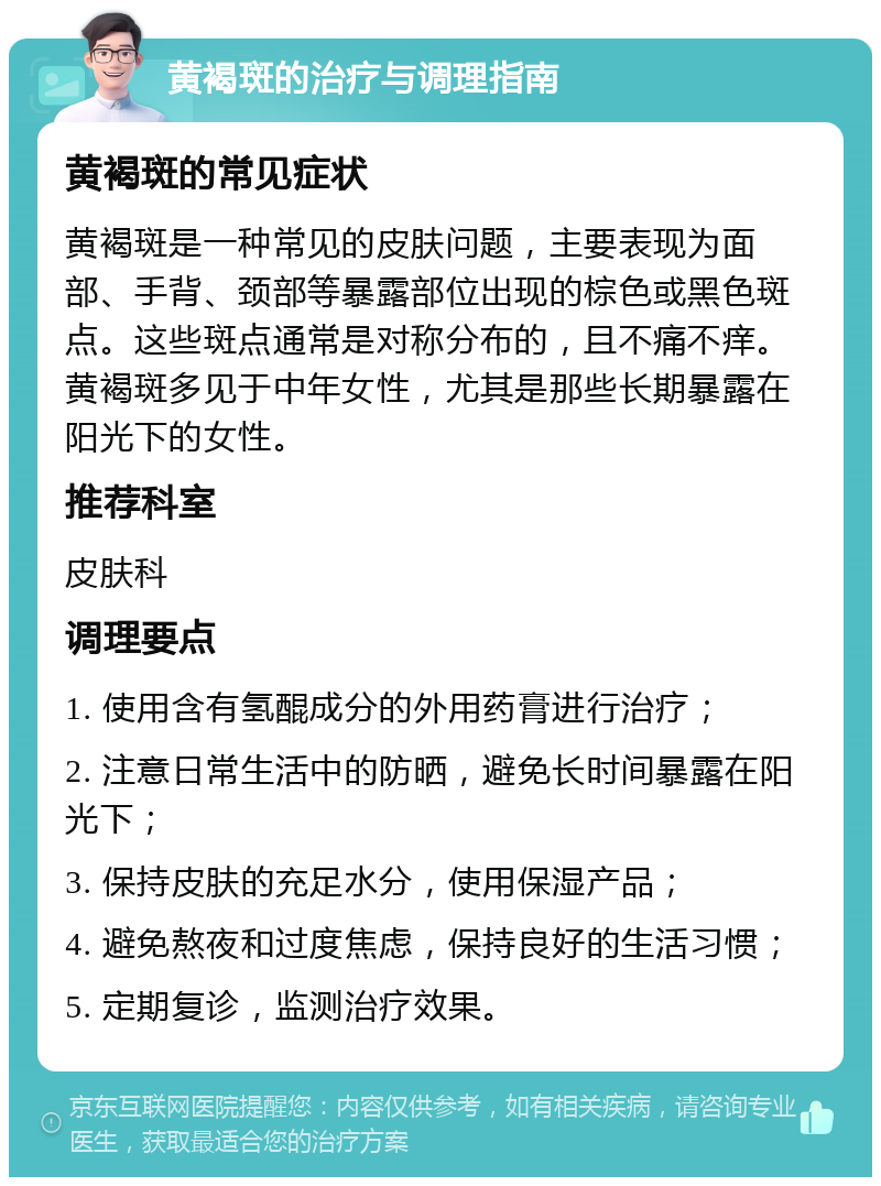 黄褐斑的治疗与调理指南 黄褐斑的常见症状 黄褐斑是一种常见的皮肤问题，主要表现为面部、手背、颈部等暴露部位出现的棕色或黑色斑点。这些斑点通常是对称分布的，且不痛不痒。黄褐斑多见于中年女性，尤其是那些长期暴露在阳光下的女性。 推荐科室 皮肤科 调理要点 1. 使用含有氢醌成分的外用药膏进行治疗； 2. 注意日常生活中的防晒，避免长时间暴露在阳光下； 3. 保持皮肤的充足水分，使用保湿产品； 4. 避免熬夜和过度焦虑，保持良好的生活习惯； 5. 定期复诊，监测治疗效果。