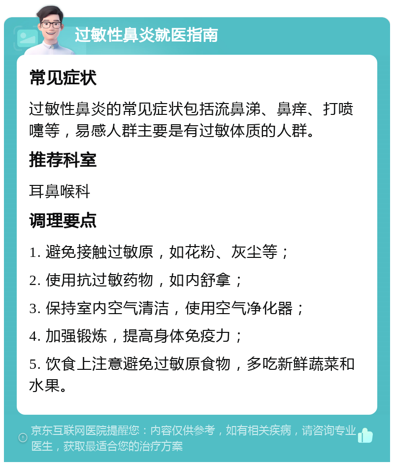 过敏性鼻炎就医指南 常见症状 过敏性鼻炎的常见症状包括流鼻涕、鼻痒、打喷嚏等，易感人群主要是有过敏体质的人群。 推荐科室 耳鼻喉科 调理要点 1. 避免接触过敏原，如花粉、灰尘等； 2. 使用抗过敏药物，如内舒拿； 3. 保持室内空气清洁，使用空气净化器； 4. 加强锻炼，提高身体免疫力； 5. 饮食上注意避免过敏原食物，多吃新鲜蔬菜和水果。