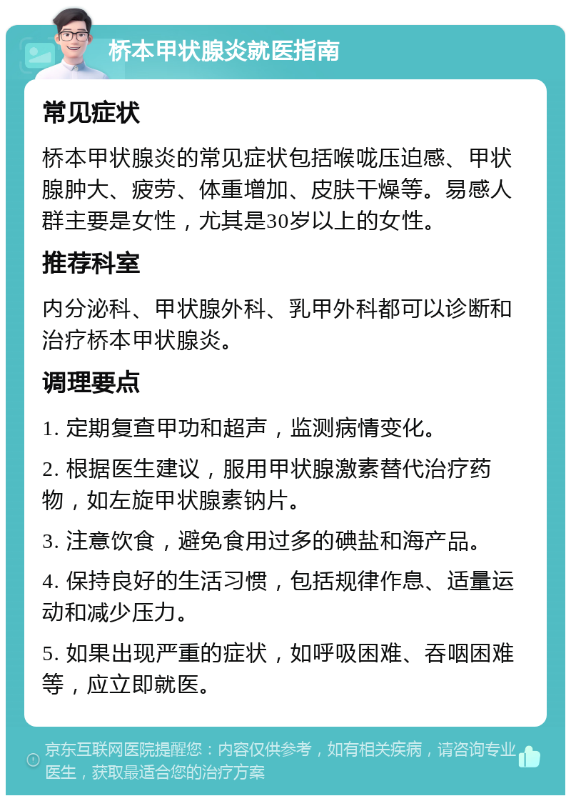 桥本甲状腺炎就医指南 常见症状 桥本甲状腺炎的常见症状包括喉咙压迫感、甲状腺肿大、疲劳、体重增加、皮肤干燥等。易感人群主要是女性，尤其是30岁以上的女性。 推荐科室 内分泌科、甲状腺外科、乳甲外科都可以诊断和治疗桥本甲状腺炎。 调理要点 1. 定期复查甲功和超声，监测病情变化。 2. 根据医生建议，服用甲状腺激素替代治疗药物，如左旋甲状腺素钠片。 3. 注意饮食，避免食用过多的碘盐和海产品。 4. 保持良好的生活习惯，包括规律作息、适量运动和减少压力。 5. 如果出现严重的症状，如呼吸困难、吞咽困难等，应立即就医。