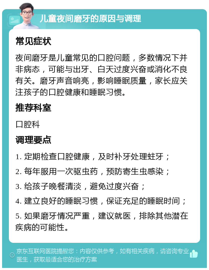 儿童夜间磨牙的原因与调理 常见症状 夜间磨牙是儿童常见的口腔问题，多数情况下并非病态，可能与出牙、白天过度兴奋或消化不良有关。磨牙声音响亮，影响睡眠质量，家长应关注孩子的口腔健康和睡眠习惯。 推荐科室 口腔科 调理要点 1. 定期检查口腔健康，及时补牙处理蛀牙； 2. 每年服用一次驱虫药，预防寄生虫感染； 3. 给孩子晚餐清淡，避免过度兴奋； 4. 建立良好的睡眠习惯，保证充足的睡眠时间； 5. 如果磨牙情况严重，建议就医，排除其他潜在疾病的可能性。