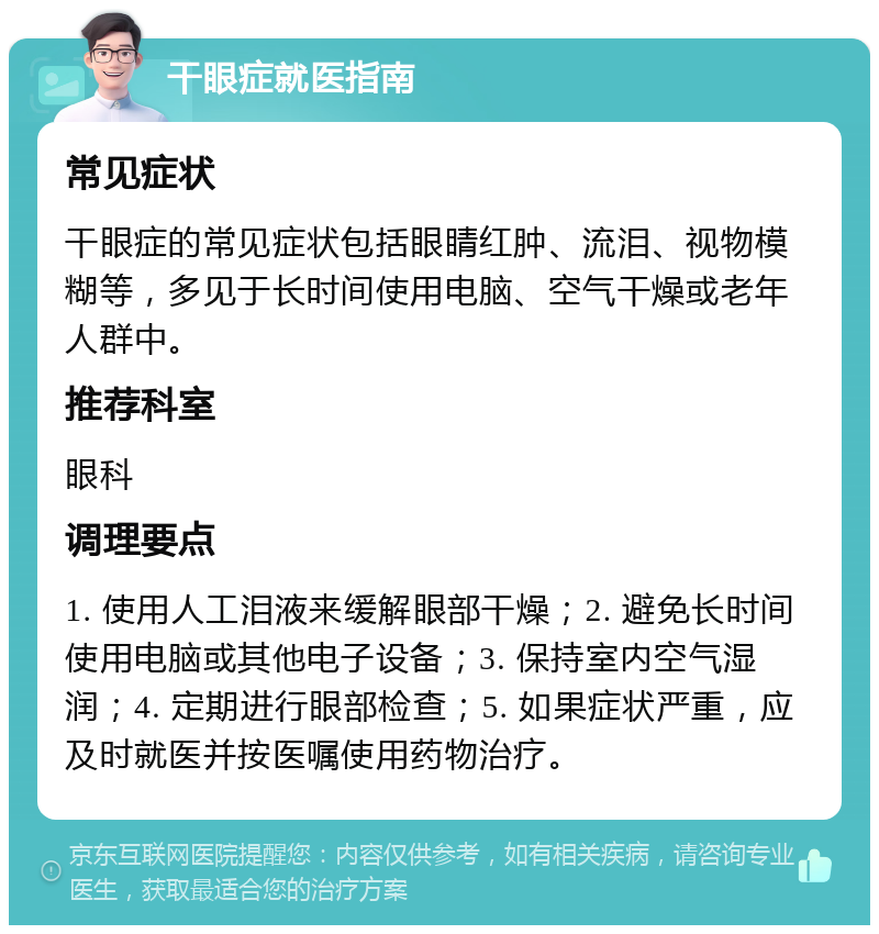 干眼症就医指南 常见症状 干眼症的常见症状包括眼睛红肿、流泪、视物模糊等，多见于长时间使用电脑、空气干燥或老年人群中。 推荐科室 眼科 调理要点 1. 使用人工泪液来缓解眼部干燥；2. 避免长时间使用电脑或其他电子设备；3. 保持室内空气湿润；4. 定期进行眼部检查；5. 如果症状严重，应及时就医并按医嘱使用药物治疗。