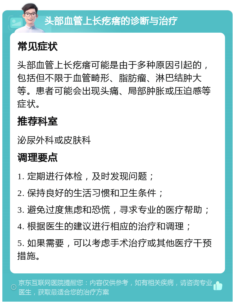 头部血管上长疙瘩的诊断与治疗 常见症状 头部血管上长疙瘩可能是由于多种原因引起的，包括但不限于血管畸形、脂肪瘤、淋巴结肿大等。患者可能会出现头痛、局部肿胀或压迫感等症状。 推荐科室 泌尿外科或皮肤科 调理要点 1. 定期进行体检，及时发现问题； 2. 保持良好的生活习惯和卫生条件； 3. 避免过度焦虑和恐慌，寻求专业的医疗帮助； 4. 根据医生的建议进行相应的治疗和调理； 5. 如果需要，可以考虑手术治疗或其他医疗干预措施。